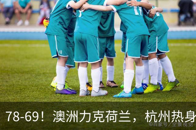 78-69！澳洲力克荷兰，杭州热身赛横向对比，中国男篮真实实力彻底看清