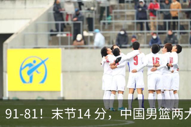 91-81！末节14 分，中国男篮两大新星撑起进攻，高诗岩暴露后场短板
